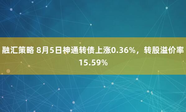 融汇策略 8月5日神通转债上涨0.36%，转股溢价率15.59%