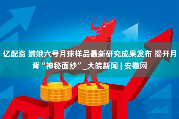 亿配资 嫦娥六号月球样品最新研究成果发布 揭开月背“神秘面纱”_大皖新闻 | 安徽网