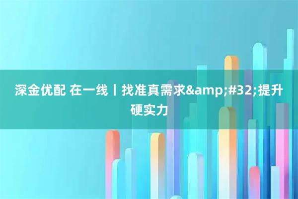 深金优配 在一线丨找准真需求 提升硬实力