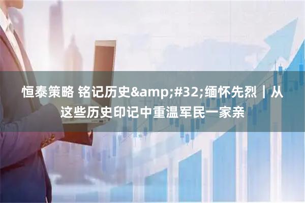 恒泰策略 铭记历史&#32;缅怀先烈｜从这些历史印记中重温军民一家亲