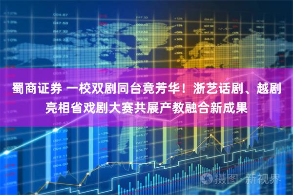 蜀商证券 一校双剧同台竞芳华！浙艺话剧、越剧亮相省戏剧大赛共展产教融合新成果