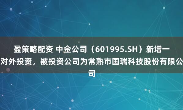盈策略配资 中金公司（601995.SH）新增一起对外投资，被投资公司为常熟市国瑞科技股份有限公司