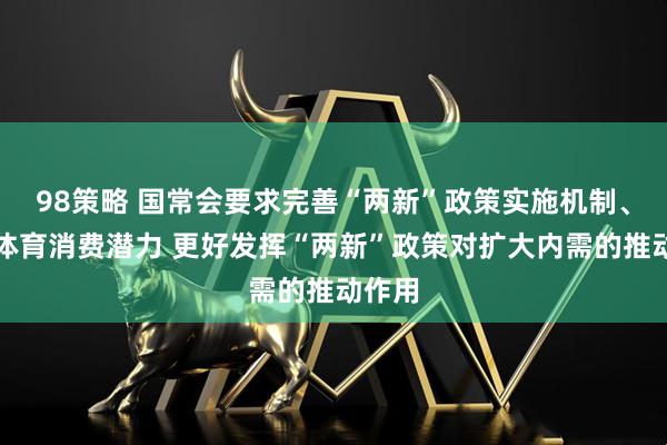 98策略 国常会要求完善“两新”政策实施机制、释放体育消费潜力 更好发挥“两新”政策对扩大内需的推动作用