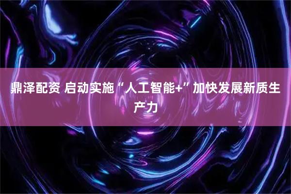 鼎泽配资 启动实施“人工智能+”加快发展新质生产力