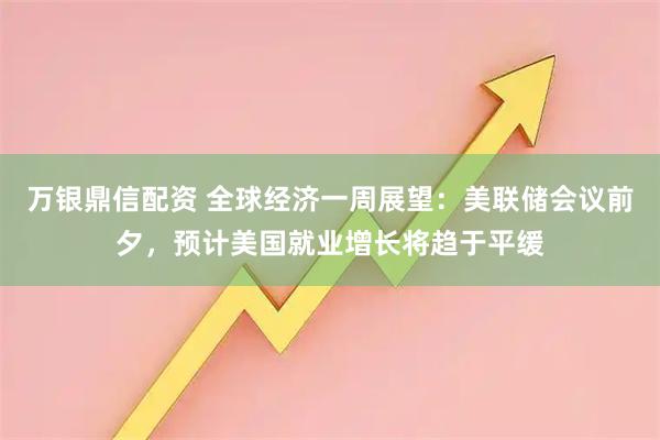 万银鼎信配资 全球经济一周展望：美联储会议前夕，预计美国就业增长将趋于平缓