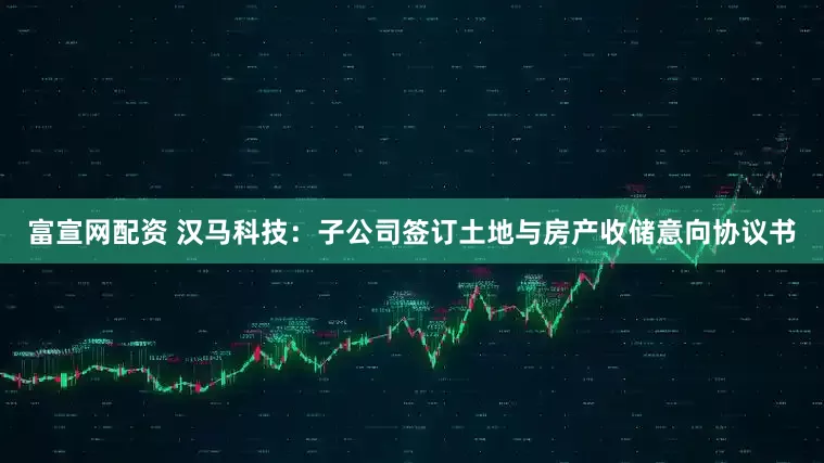 富宣网配资 汉马科技：子公司签订土地与房产收储意向协议书