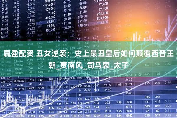 赢盈配资 丑女逆袭：史上最丑皇后如何颠覆西晋王朝_贾南风_司马衷_太子