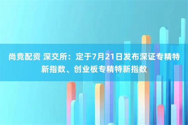 尚竞配资 深交所：定于7月21日发布深证专精特新指数、创业板专精特新指数