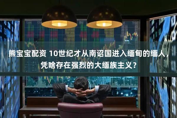 熊宝宝配资 10世纪才从南诏国进入缅甸的缅人，凭啥存在强烈的大缅族主义？