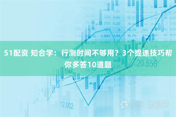 51配资 知合学：行测时间不够用？3个提速技巧帮你多答10道题