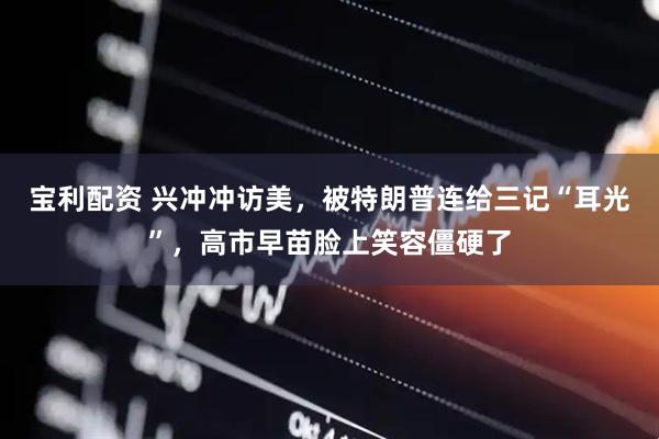 宝利配资 兴冲冲访美，被特朗普连给三记“耳光”，高市早苗脸上笑容僵硬了