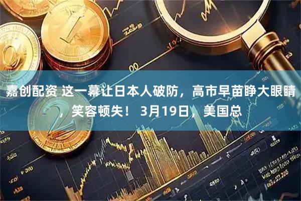 嘉创配资 这一幕让日本人破防，高市早苗睁大眼睛，笑容顿失！ 3月19日，美国总